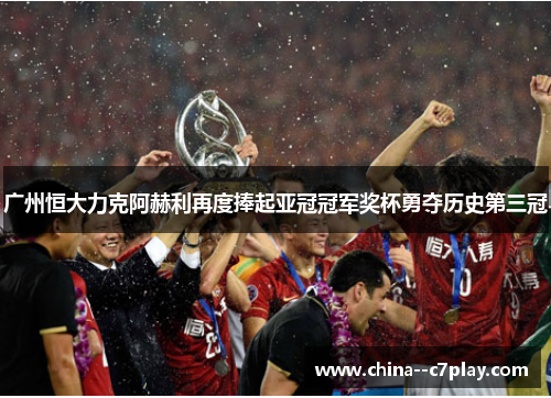 广州恒大力克阿赫利再度捧起亚冠冠军奖杯勇夺历史第三冠