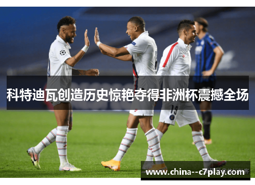 科特迪瓦创造历史惊艳夺得非洲杯震撼全场