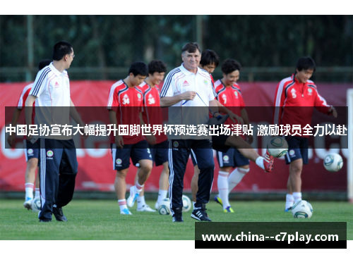 中国足协宣布大幅提升国脚世界杯预选赛出场津贴 激励球员全力以赴 中国足协宣布大幅提升国脚世界杯预选赛出场津贴 激励球员全力以赴