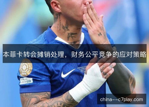本菲卡转会摊销处理，财务公平竞争的应对策略