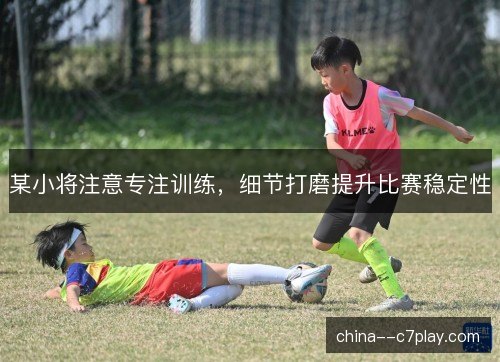 某小将注意专注训练，细节打磨提升比赛稳定性
