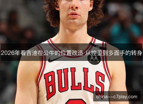 2026年看吉迪在公牛的位置改造 从控卫到多面手的转身
